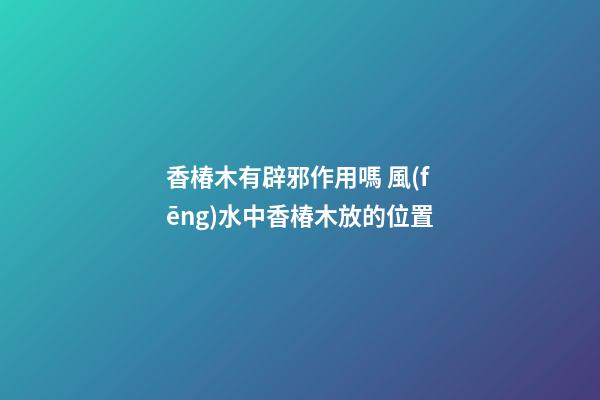 香椿木有辟邪作用嗎 風(fēng)水中香椿木放的位置